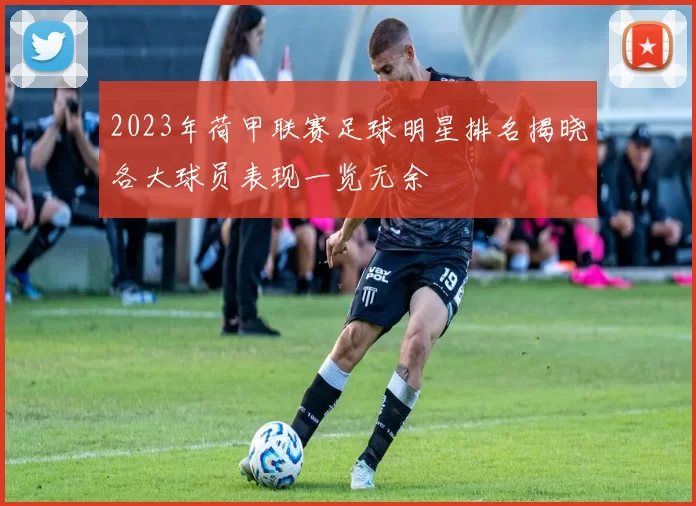 2023年荷甲联赛足球明星排名揭晓各大球员表现一览无余
