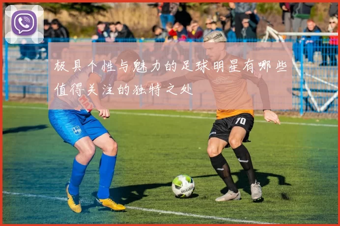 极具个性与魅力的足球明星有哪些值得关注的独特之处