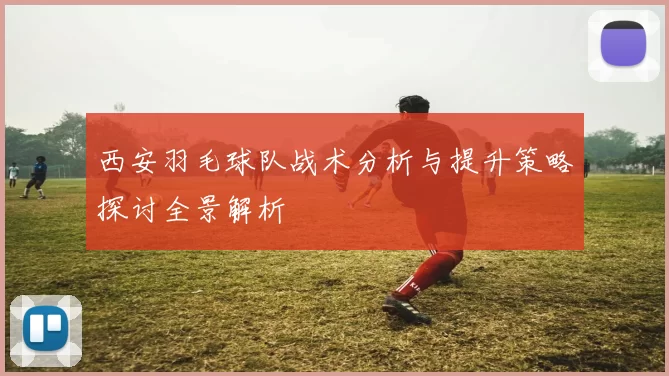 西安羽毛球队战术分析与提升策略探讨全景解析