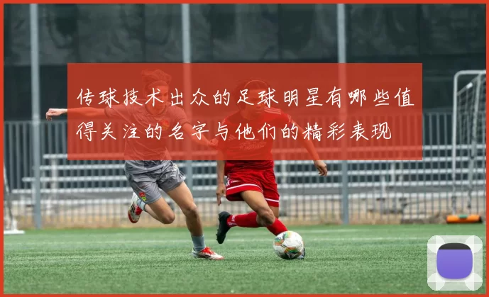 传球技术出众的足球明星有哪些值得关注的名字与他们的精彩表现