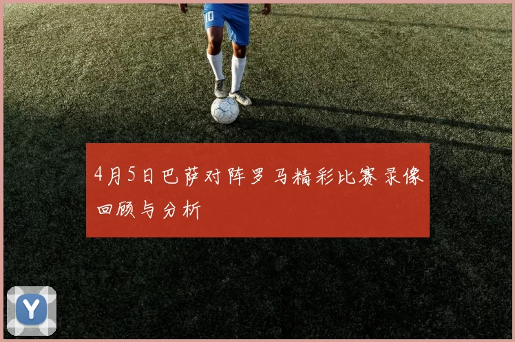 4月5日巴萨对阵罗马精彩比赛录像回顾与分析