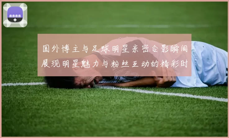 国外博主与足球明星亲密合影瞬间展现明星魅力与粉丝互动的精彩时刻
