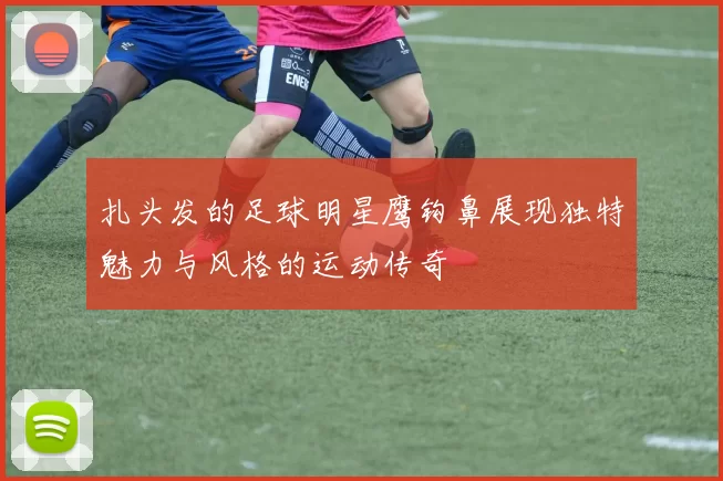 扎头发的足球明星鹰钩鼻展现独特魅力与风格的运动传奇