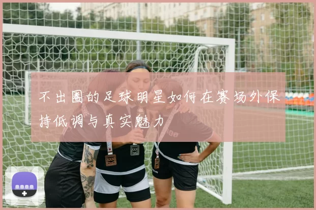 不出圈的足球明星如何在赛场外保持低调与真实魅力