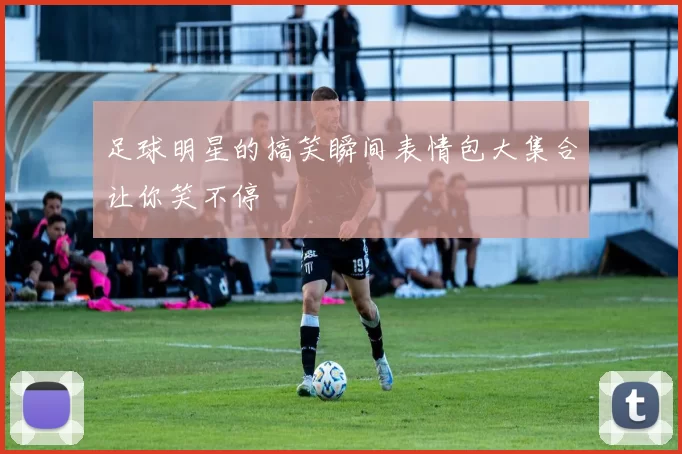 足球明星的搞笑瞬间表情包大集合让你笑不停