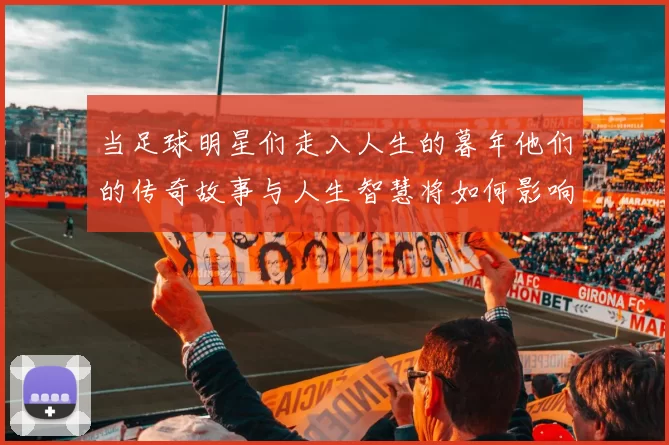 当足球明星们走入人生的暮年他们的传奇故事与人生智慧将如何影响后辈球员
