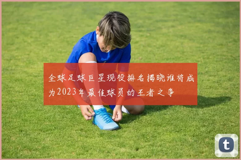 全球足球巨星现役排名揭晓谁将成为2023年最佳球员的王者之争