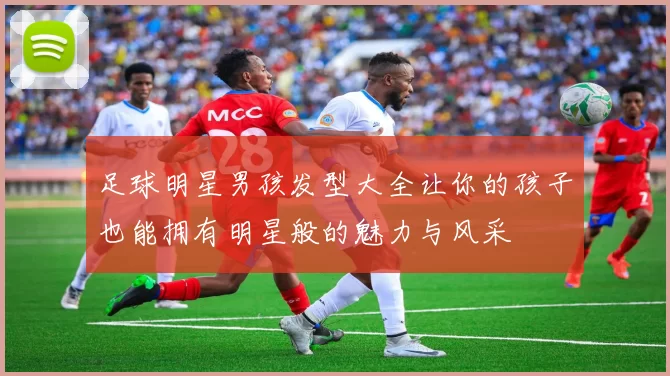 足球明星男孩发型大全让你的孩子也能拥有明星般的魅力与风采