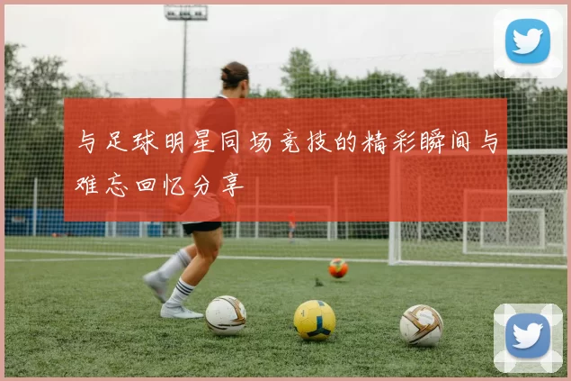 与足球明星同场竞技的精彩瞬间与难忘回忆分享