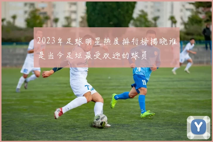 2023年足球明星热度排行榜揭晓谁是当今足坛最受欢迎的球员