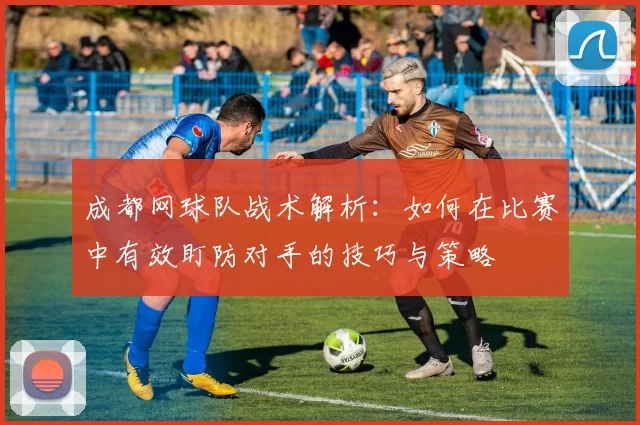 成都网球队战术解析：如何在比赛中有效盯防对手的技巧与策略