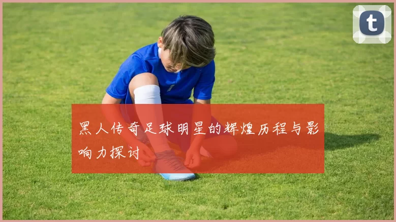 黑人传奇足球明星的辉煌历程与影响力探讨