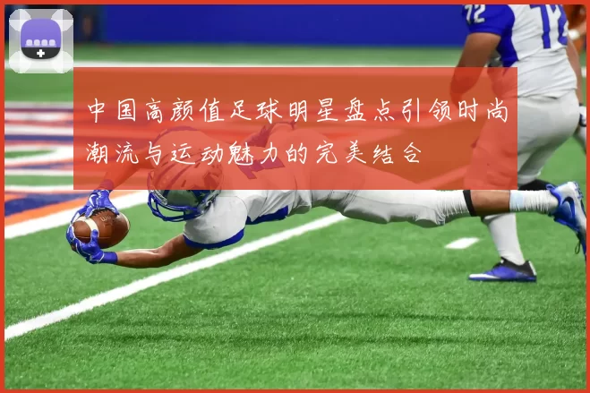 中国高颜值足球明星盘点引领时尚潮流与运动魅力的完美结合