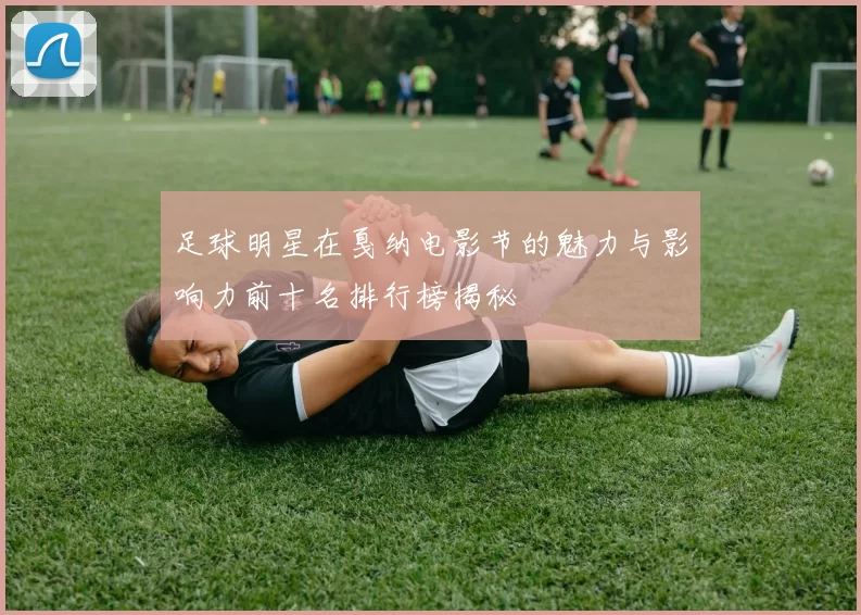 足球明星在戛纳电影节的魅力与影响力前十名排行榜揭秘