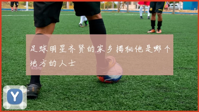 足球明星齐贤的家乡揭秘他是哪个地方的人士