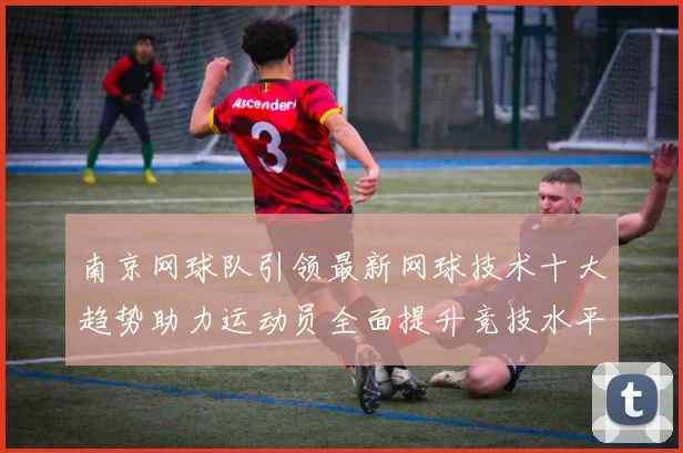 南京网球队引领最新网球技术十大趋势助力运动员全面提升竞技水平