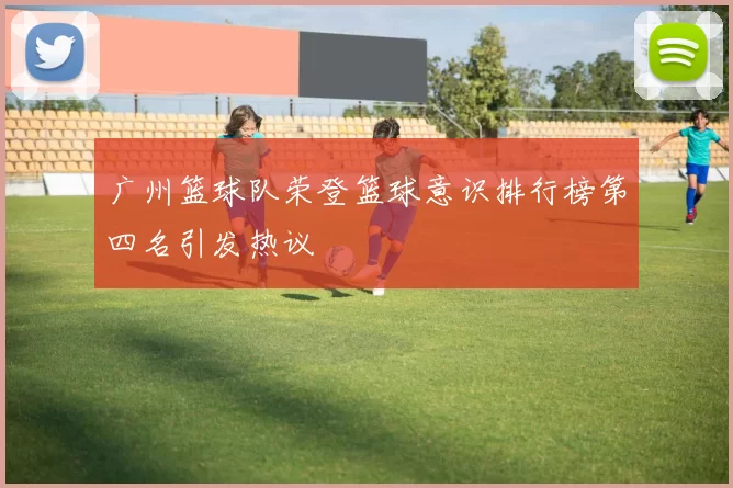 广州篮球队荣登篮球意识排行榜第四名引发热议