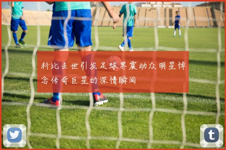 科比去世引发足球界震动众明星悼念传奇巨星的深情瞬间