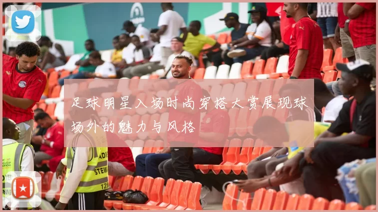 足球明星入场时尚穿搭大赏展现球场外的魅力与风格