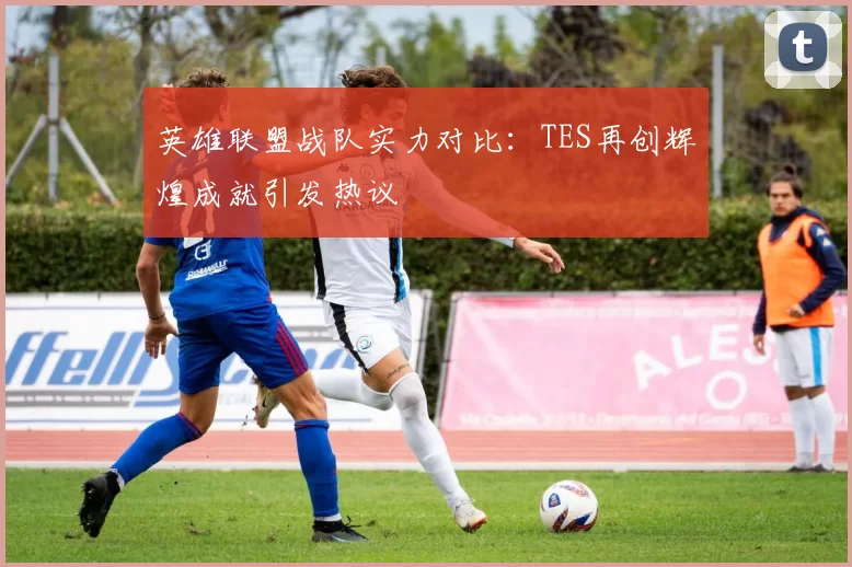英雄联盟战队实力对比：TES再创辉煌成就引发热议
