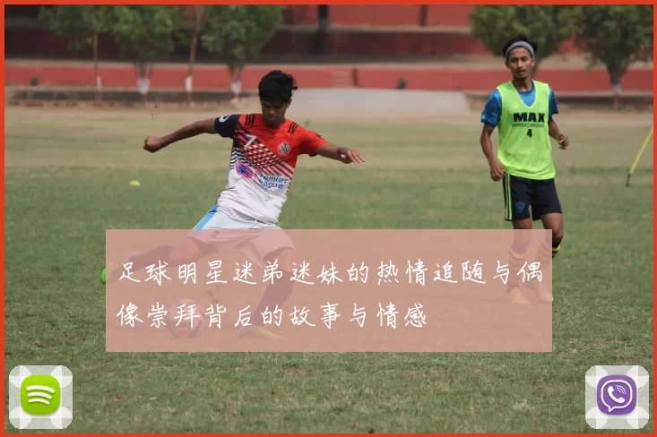 足球明星迷弟迷妹的热情追随与偶像崇拜背后的故事与情感