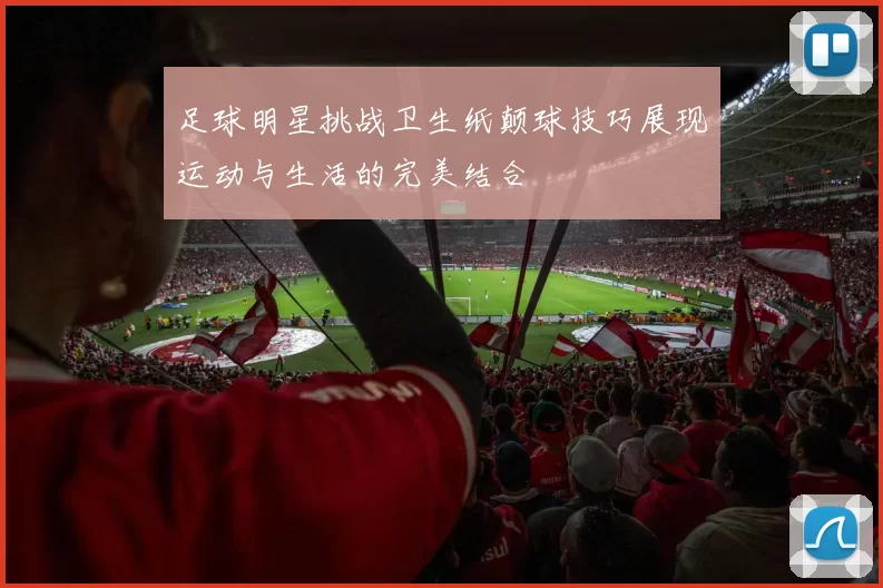 足球明星挑战卫生纸颠球技巧展现运动与生活的完美结合