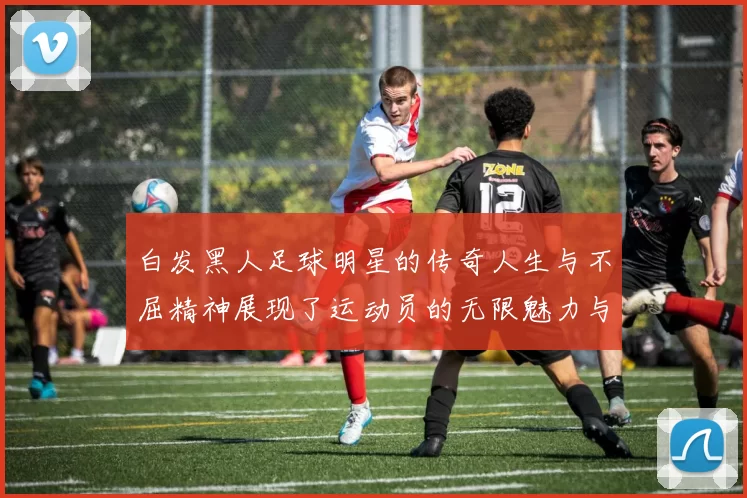 白发黑人足球明星的传奇人生与不屈精神展现了运动员的无限魅力与坚持信念