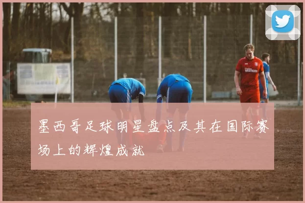 墨西哥足球明星盘点及其在国际赛场上的辉煌成就