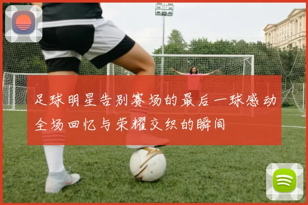 足球明星告别赛场的最后一球感动全场回忆与荣耀交织的瞬间