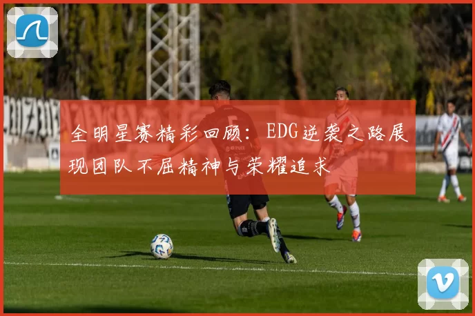 全明星赛精彩回顾：EDG逆袭之路展现团队不屈精神与荣耀追求