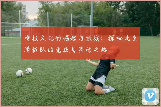滑板文化的崛起与挑战：探秘北京滑板队的竞技与团结之路