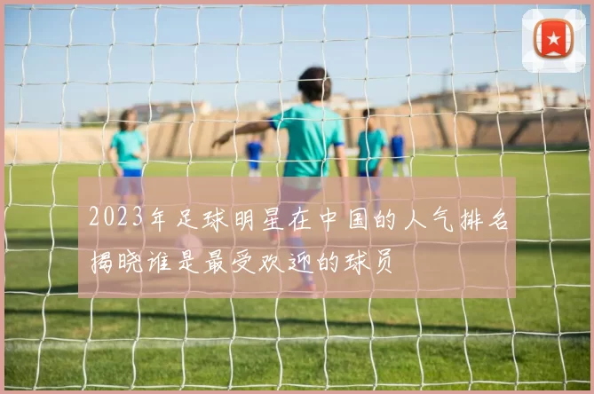2023年足球明星在中国的人气排名揭晓谁是最受欢迎的球员