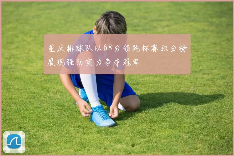 重庆排球队以68分领跑杯赛积分榜展现强劲实力争夺冠军
