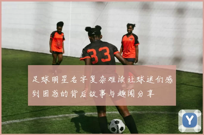 足球明星名字复杂难读让球迷们感到困惑的背后故事与趣闻分享