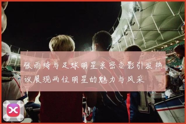 张雨绮与足球明星亲密合影引发热议展现两位明星的魅力与风采