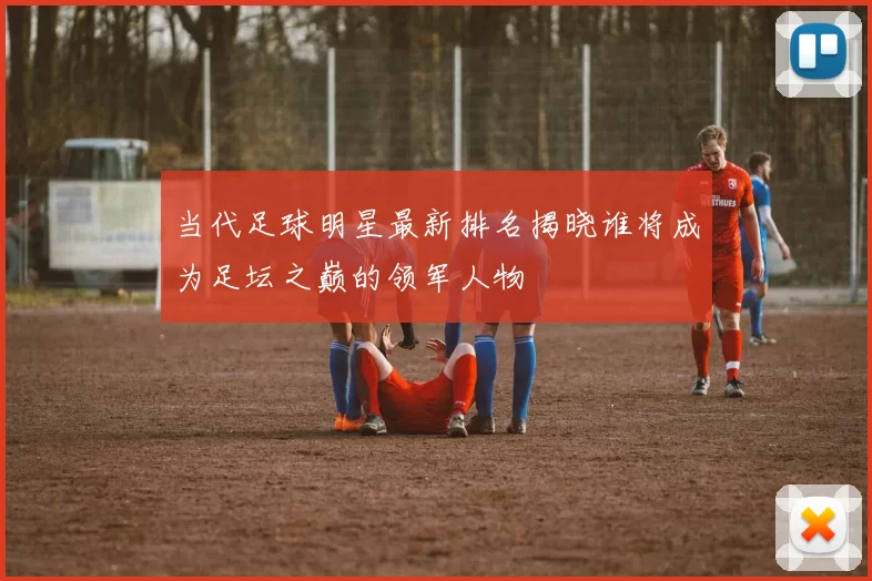 当代足球明星最新排名揭晓谁将成为足坛之巅的领军人物