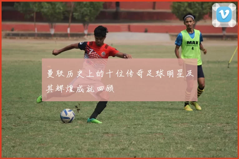 曼联历史上的十位传奇足球明星及其辉煌成就回顾
