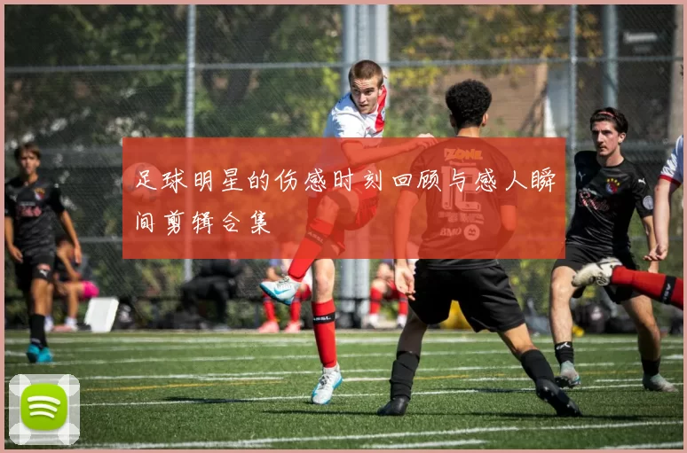 足球明星的伤感时刻回顾与感人瞬间剪辑合集