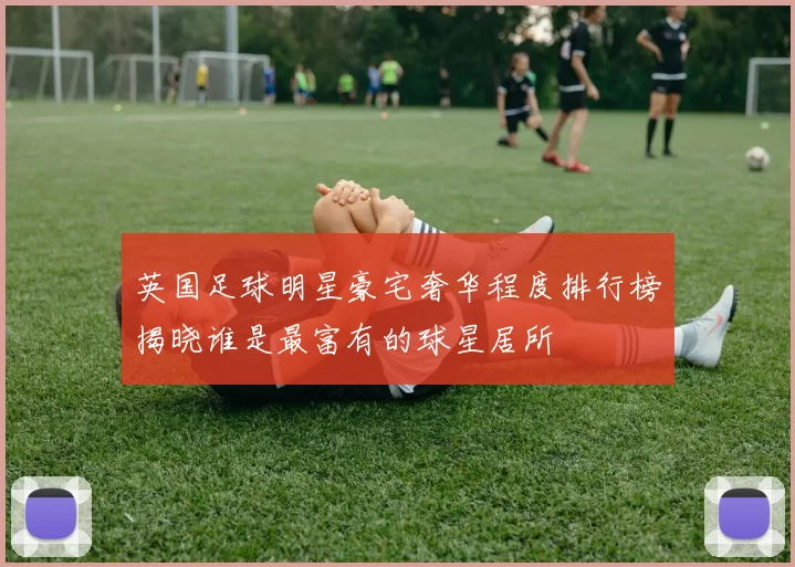 英国足球明星豪宅奢华程度排行榜揭晓谁是最富有的球星居所
