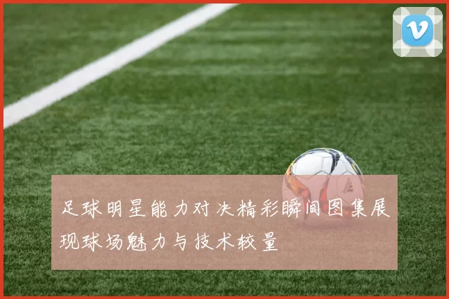 足球明星能力对决精彩瞬间图集展现球场魅力与技术较量