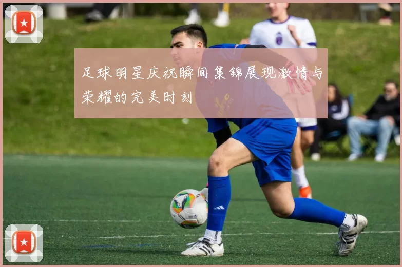 足球明星庆祝瞬间集锦展现激情与荣耀的完美时刻