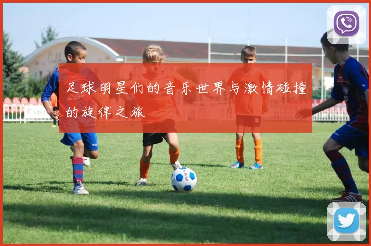 足球明星们的音乐世界与激情碰撞的旋律之旅