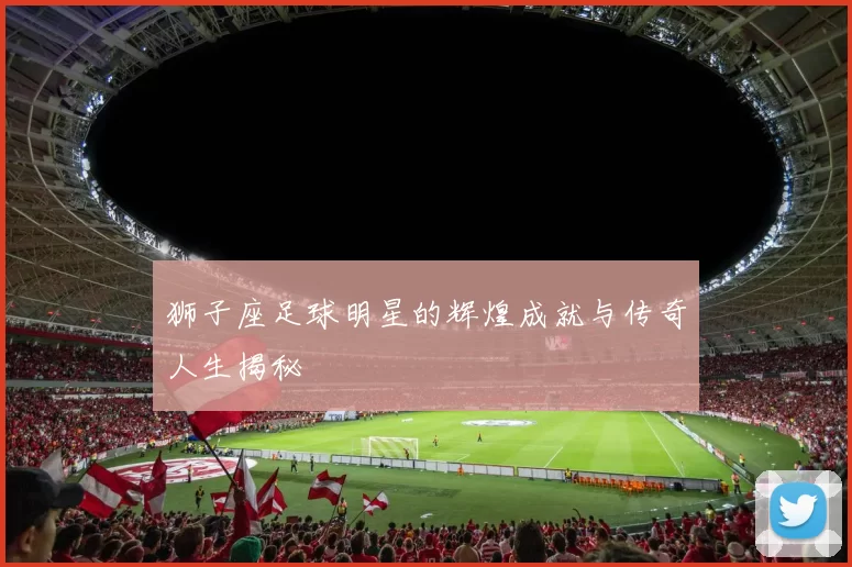 狮子座足球明星的辉煌成就与传奇人生揭秘