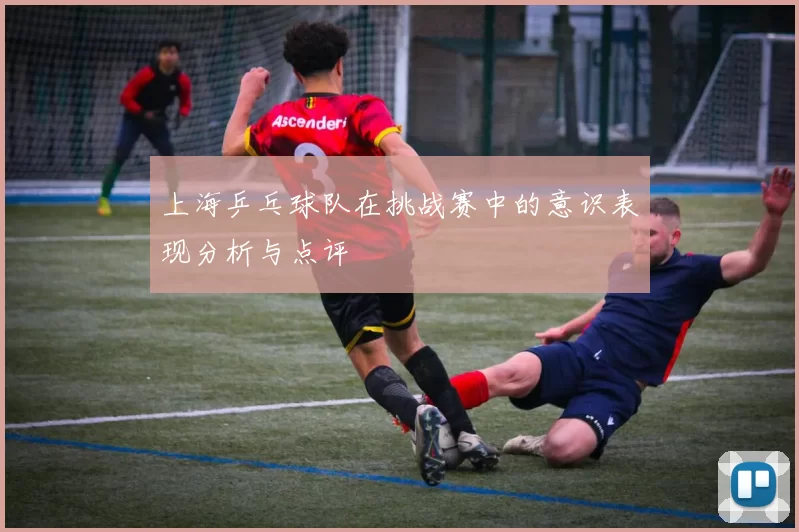 上海乒乓球队在挑战赛中的意识表现分析与点评