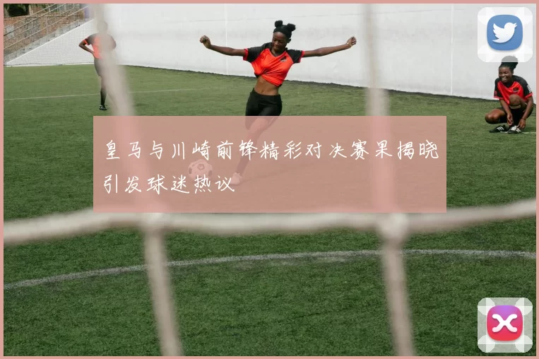 皇马与川崎前锋精彩对决赛果揭晓引发球迷热议
