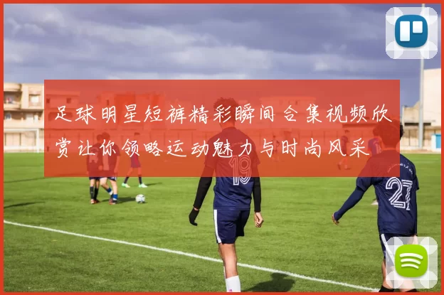足球明星短裤精彩瞬间合集视频欣赏让你领略运动魅力与时尚风采