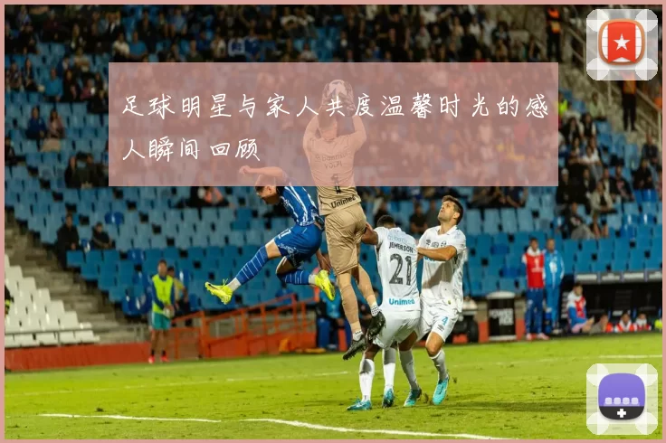 足球明星与家人共度温馨时光的感人瞬间回顾