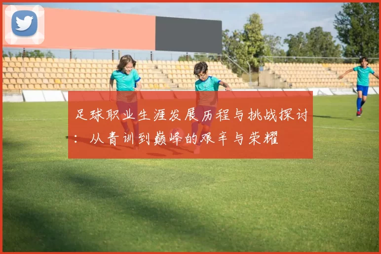 足球职业生涯发展历程与挑战探讨：从青训到巅峰的艰辛与荣耀