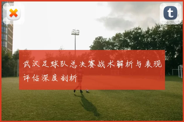 武汉足球队总决赛战术解析与表现评估深度剖析