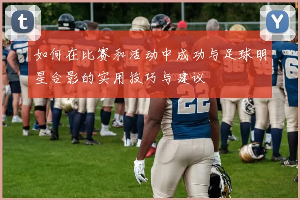 如何在比赛和活动中成功与足球明星合影的实用技巧与建议